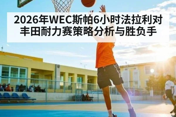 2026年WEC斯帕6小时法拉利对丰田耐力赛策略分析与胜负手（MK SPORT）