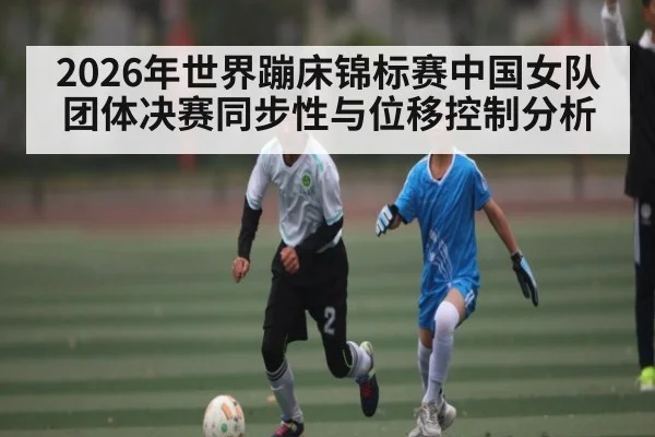 2026年世界蹦床锦标赛中国女队团体决赛同步性与位移控制分析 | MK SPORT